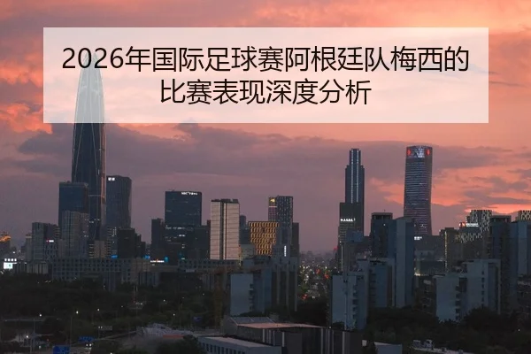 2026年国际足球赛阿根廷队梅西的比赛表现深度分析